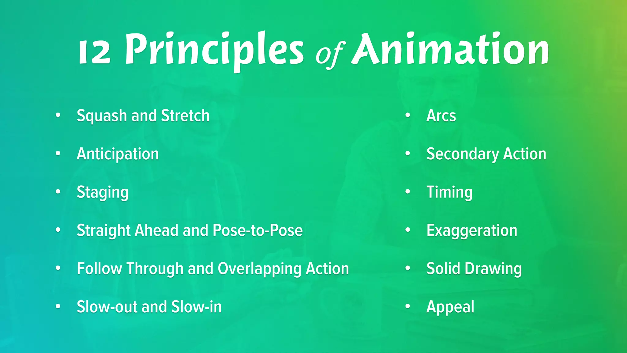 12 Principles of Animation 
• Squash and Stretch 
• Anticipation 
• Staging 
• Straight Ahead and Pose-to-Pose 
• Follow Through and Overlapping Action 
• Slow-out and Slow-in 
• Arcs 
• Secondary Action 
• Timing 
• Exaggeration 
• Solid Drawing 
• Appeal 
 