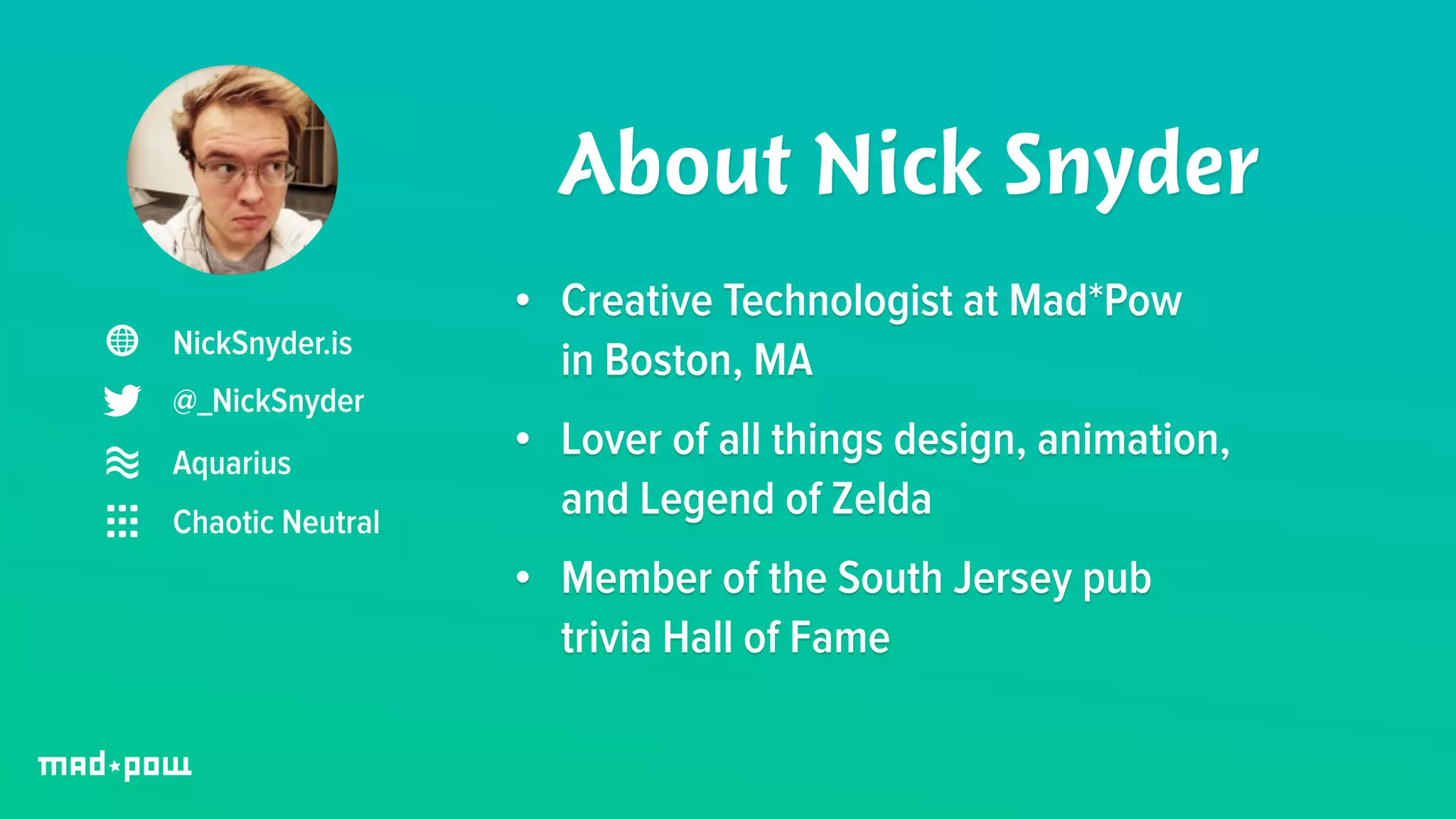 NickSnyder.is 
@_NickSnyder 
About Nick Snyder 
Aquarius 
Chaotic Neutral 
• Creative Technologist at Mad*Pow 
in Boston, MA 
• Lover of all things design, animation, 
and Legend of Zelda 
• Member of the South Jersey pub 
trivia Hall of Fame 
 