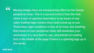 Moving images have an overpowering effect on the human 
peripheral vision. This is a survival instinct from the time 
when it was of supreme importance to be aware of any 
saber-toothed tigers before they could sneak up on you. 
These days, tiger-avoidance is less of an issue, but anything 
that moves in your peripheral vision still dominates your 
awareness: it is very hard to, say, concentrate on reading 
text in the middle of the page if there is a spinning logo up in 
the corner. 
“ 
 