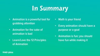 In Summary 
• Animation is a powerful tool for 
grabbing attention 
• Animation for the sake of 
animation is bad 
• Learn/Love the 12 Principles 
of Animation 
• Math is your friend 
• Every animation should have a 
purpose or a goal 
• Animation is fun; you should 
have fun while making it 
 