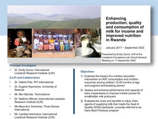Presented by Emily Ouma, ILRI at the
Livestock Innovations Lab Virtual General
Meeting on 11 September 2020
Enhancing
production, quality
and consumption of
milk for income and
improved nutrition
in Rwanda
January 2017 − September 2020
Principal Investigator
• Dr. Emily Ouma, International
Livestock Research Institute (ILRI)
Co-PI and Collaborators
• Dr. Valerie Flax, RTI International
• Dr. Eugene Niyonzima, University of
Rwanda
• Mr. Ben Bizinde, TechnoServe
• Dr. Nadhem Mtimet, International Livestock
Research Institute (ILRI)
• Ms Mary-Ann Schreiner, Three Stones
International
• Mr. Lambert Izerimana, International
Livestock Research Institute (ILRI)
Objectives
1) Evaluate the impact of a nutrition education
intervention on ASF consumption and nutrition
outcomes among children 12-29 months of age
and pregnant and lactating women
2) Assess and enhance performance and capacity of
dairy cooperatives to improve market access for
smallholder milk producers
3) Evaluate the costs and benefits to value chain
agents of supplying milk that meets the Seal of
Quality (SOQ) standards, currently referred to as
Dairy Best Practices program
Insert project related photo here
 