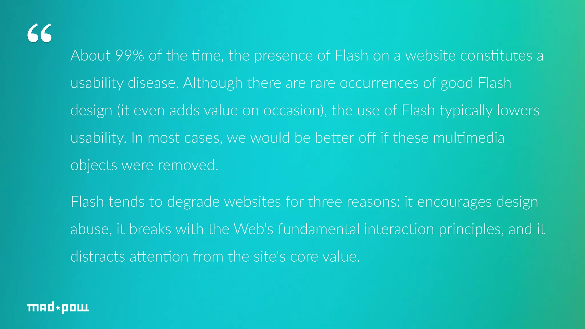 About 99% of the 7me, the presence of Flash on a website cons7tutes a 
usability disease. Although there are rare occurrences of good Flash 
design (it even adds value on occasion), the use of Flash typically lowers 
usability. In most cases, we would be beHer off if these mul7media 
objects were removed. 
Flash tends to degrade websites for three reasons: it encourages design 
abuse, it breaks with the Web's fundamental interac7on principles, and it 
distracts aHen7on from the site's core value. 
“ 
 