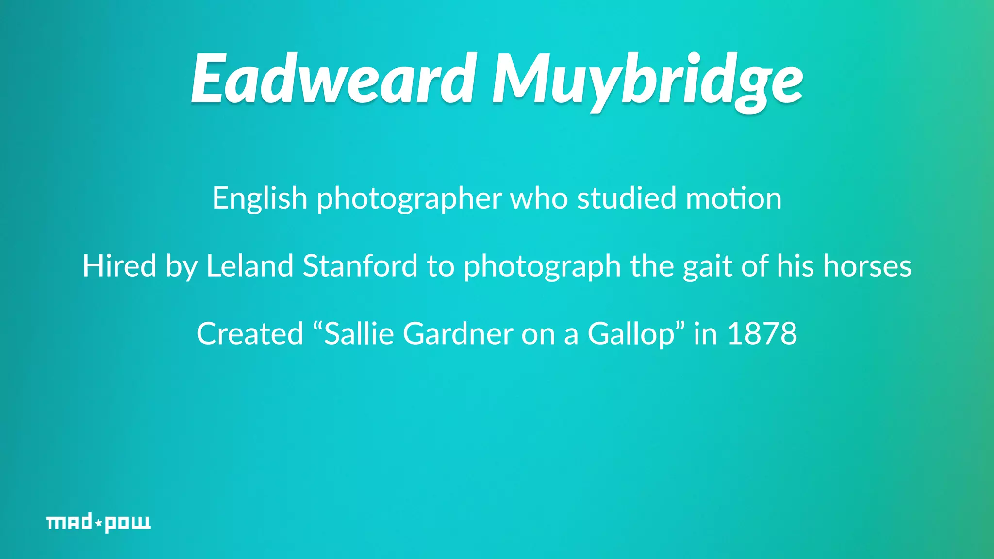 Eadweard Muybridge 
English photographer who studied mo%on 
Hired by Leland Stanford to photograph the gait of his horses 
Created “Sallie Gardner on a Gallop” in 1878 
 
