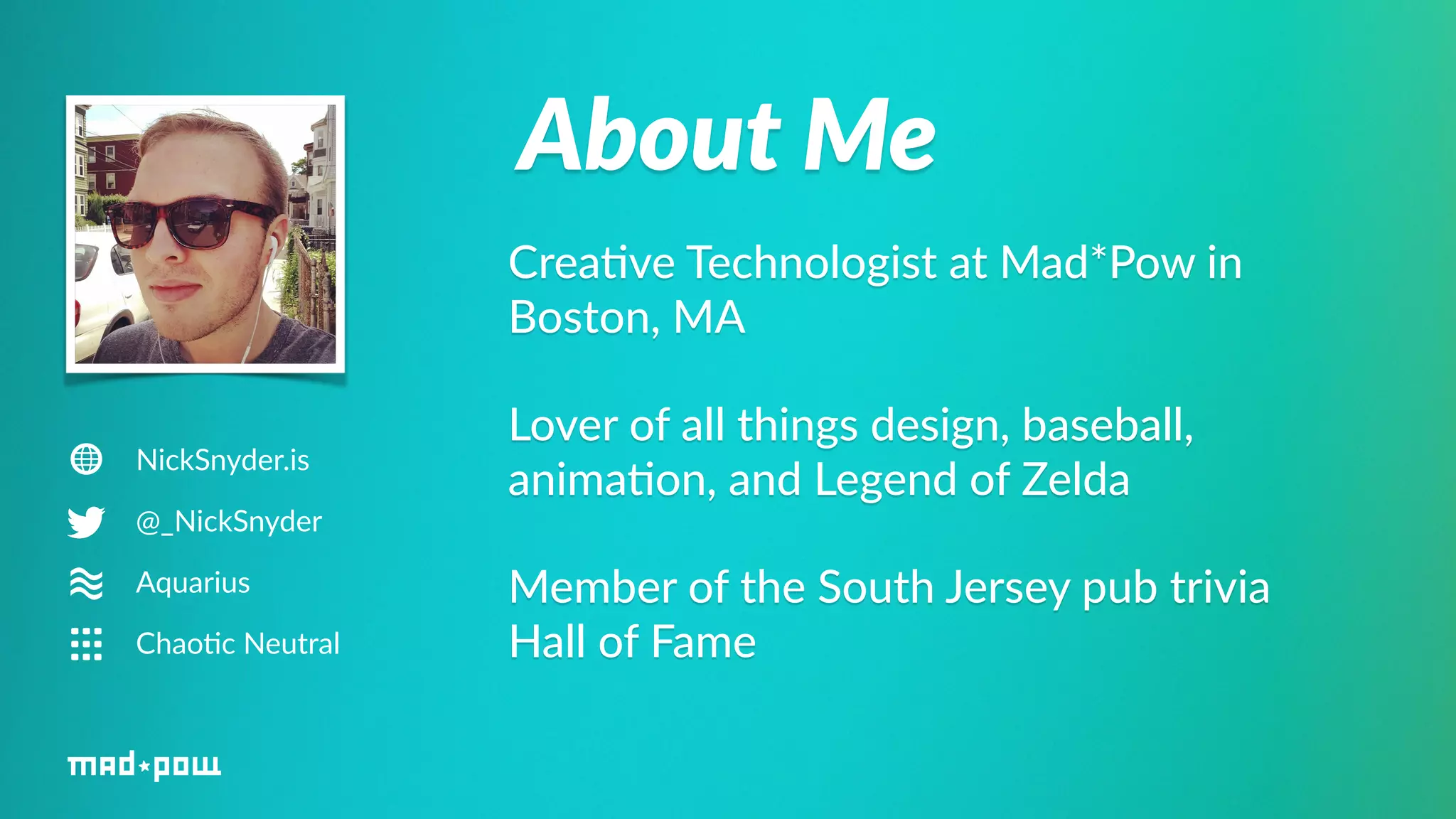 About Me 
NickSnyder.is 
@_NickSnyder 
Aquarius 
Chao6c Neutral 
Crea%ve Technologist at Mad*Pow in 
Boston, MA 
Lover of all things design, baseball, 
anima%on, and Legend of Zelda 
Member of the South Jersey pub trivia 
Hall of Fame 
 