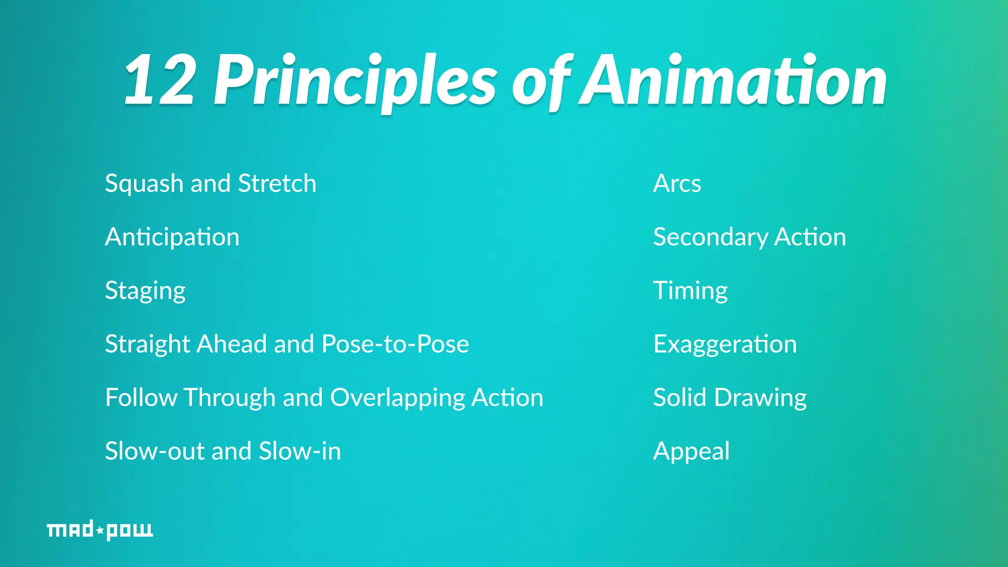 12 Principles of Anima/on 
Squash and Stretch 
An%cipa%on 
Staging 
Straight Ahead and Pose-­‐to-­‐Pose 
Follow Through and Overlapping Ac%on 
Slow-­‐out and Slow-­‐in 
Arcs 
Secondary Ac%on 
Timing 
Exaggera%on 
Solid Drawing 
Appeal 
 