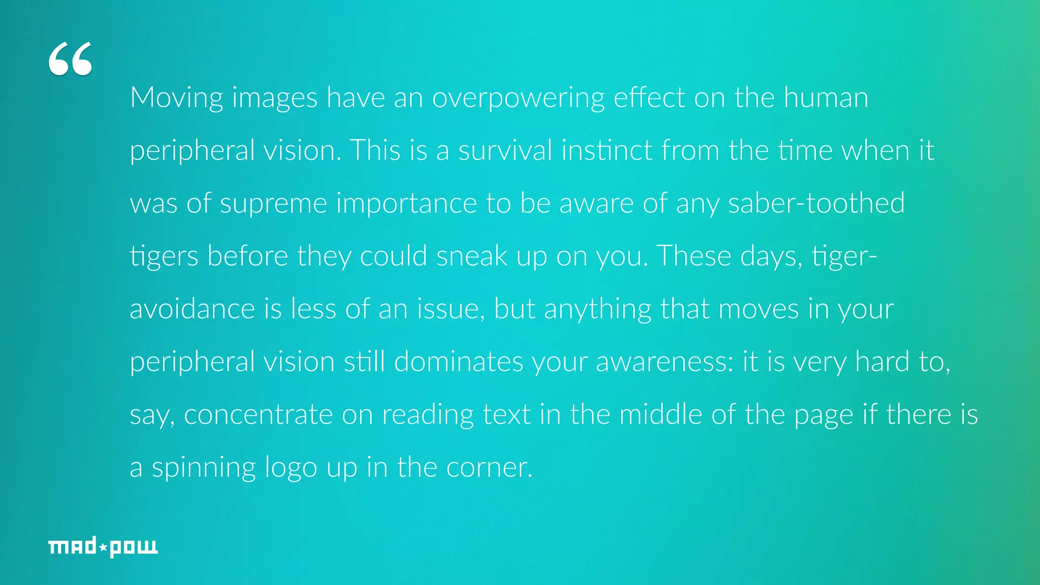 Moving images have an overpowering effect on the human 
peripheral vision. This is a survival ins7nct from the 7me when it 
was of supreme importance to be aware of any saber-­‐toothed 
7gers before they could sneak up on you. These days, 7ger-­‐ 
avoidance is less of an issue, but anything that moves in your 
peripheral vision s7ll dominates your awareness: it is very hard to, 
say, concentrate on reading text in the middle of the page if there is 
a spinning logo up in the corner. 
“ 
 