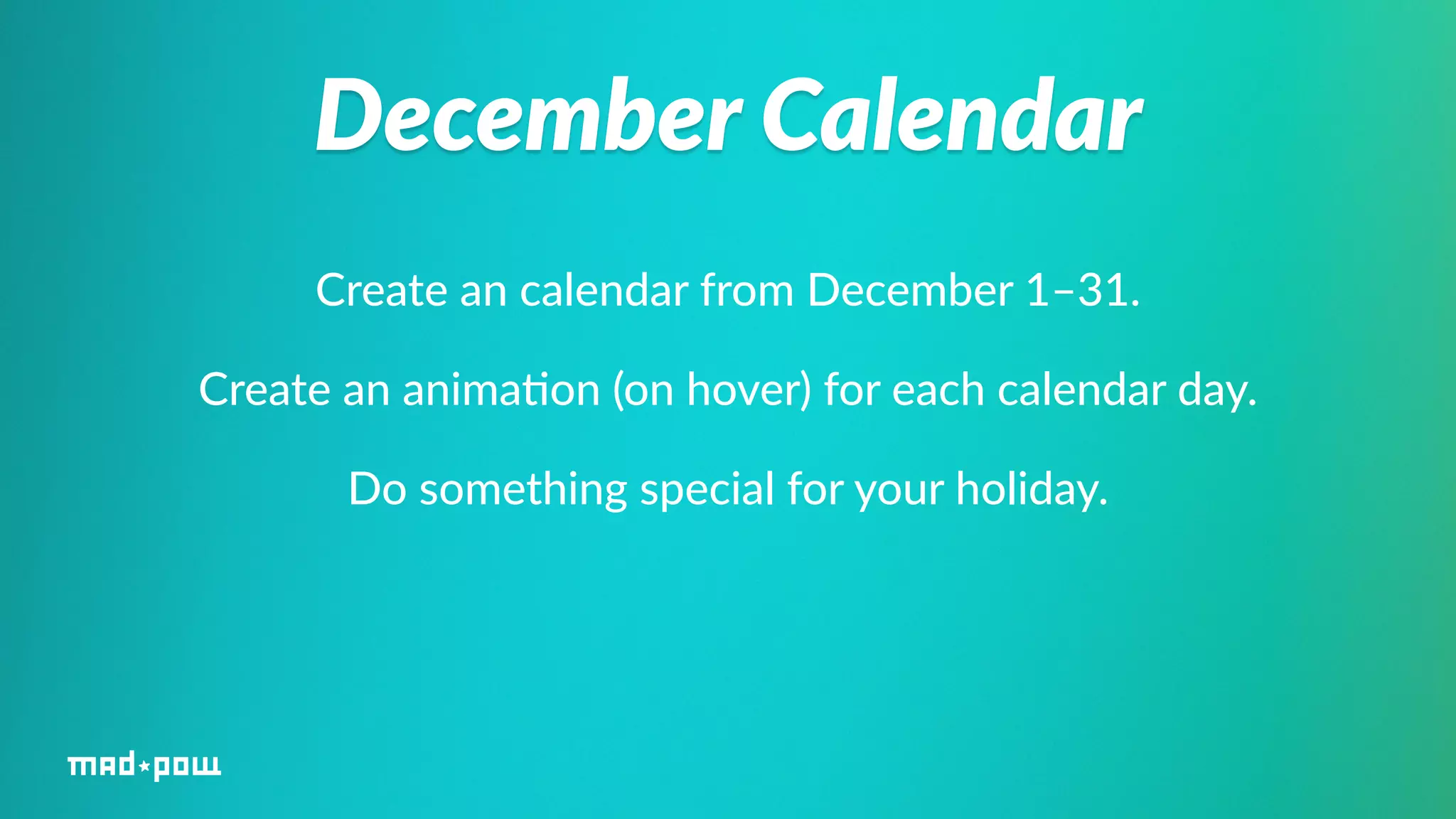 December Calendar 
Create an calendar from December 1–31. 
Create an anima%on (on hover) for each calendar day. 
Do something special for your holiday. 
 