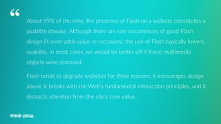 About 99% of the 7me, the presence of Flash on a website cons7tutes a 
usability disease. Although there are rare occurrences of good Flash 
design (it even adds value on occasion), the use of Flash typically lowers 
usability. In most cases, we would be beHer off if these mul7media 
objects were removed. 
Flash tends to degrade websites for three reasons: it encourages design 
abuse, it breaks with the Web's fundamental interac7on principles, and it 
distracts aHen7on from the site's core value. 
“ 
 