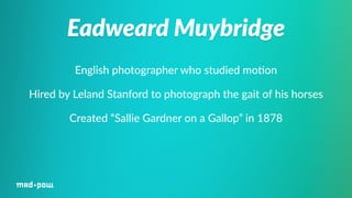 Eadweard Muybridge 
English photographer who studied mo%on 
Hired by Leland Stanford to photograph the gait of his horses 
Created “Sallie Gardner on a Gallop” in 1878 
 