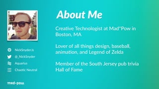 About Me 
NickSnyder.is 
@_NickSnyder 
Aquarius 
Chao6c Neutral 
Crea%ve Technologist at Mad*Pow in 
Boston, MA 
Lover of all things design, baseball, 
anima%on, and Legend of Zelda 
Member of the South Jersey pub trivia 
Hall of Fame 
 