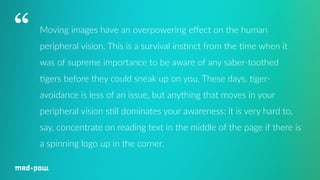 Moving images have an overpowering effect on the human 
peripheral vision. This is a survival ins7nct from the 7me when it 
was of supreme importance to be aware of any saber-­‐toothed 
7gers before they could sneak up on you. These days, 7ger-­‐ 
avoidance is less of an issue, but anything that moves in your 
peripheral vision s7ll dominates your awareness: it is very hard to, 
say, concentrate on reading text in the middle of the page if there is 
a spinning logo up in the corner. 
“ 
 
