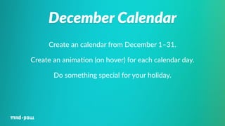 December Calendar 
Create an calendar from December 1–31. 
Create an anima%on (on hover) for each calendar day. 
Do something special for your holiday. 
 