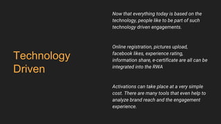 Technology
Driven
Now that everything today is based on the
technology, people like to be part of such
technology driven engagements.
Online registration, pictures upload,
facebook likes, experience rating,
information share, e-certificate are all can be
integrated into the RWA
Activations can take place at a very simple
cost. There are many tools that even help to
analyze brand reach and the engagement
experience.
 
