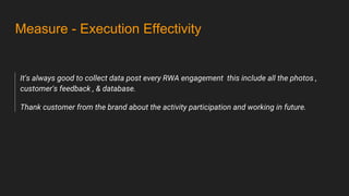 Measure - Execution Effectivity
It's always good to collect data post every RWA engagement this include all the photos ,
customer's feedback , & database.
Thank customer from the brand about the activity participation and working in future.
 