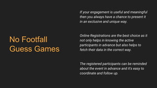 No Footfall
Guess Games
If your engagement is useful and meaningful
then you always have a chance to present it
in an exclusive and unique way.
Online Registrations are the best choice as it
not only helps in knowing the active
participants in advance but also helps to
fetch their data in the correct way.
The registered participants can be reminded
about the event in advance and it's easy to
coordinate and follow up.
 