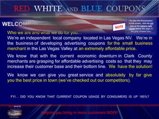 RED  WHITEAND BLUECOUPONS    WELCOME…         Who we are and what we do for you…         We’re an independent  local company  located in Las Vegas NV.   We’re in         the  business of  developing  advertising  coupons  for the  small  business         merchantin the Las Vegas Valley at an extremely affordable price.         We  know   that  with  the   current   economic  downturn in  Clark   County         merchants are grasping for affordable advertising  costs so  that they  may         increase their customer base and their bottom line.  We  have the solution!          We   know  we  can  give  you  great service  and  absolutely   by  far  give         you the best price in town (we’ve checked out our competitors).  To view the Presentation in full screen,  click the full icon at the bottom right corner below this page (in the gray shaded bar). NOTE RED WHITE ANDBLUE  COUPONS AMERICA THE BEAUTIFUL FYI…  DID  YOU  KNOW  THAT  CURRENT  COUPON  USAGE  BY  CONSUMERS  IS  UP  185%? Helping you bring in more customers NOW!  