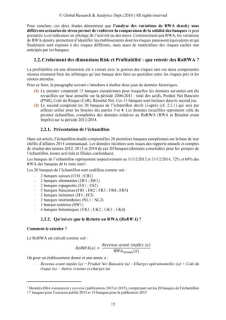 © Global Research & Analytics Dept.| 2016 | All rights reserved
15
Pour conclure, ces deux études démontrent que l’analyse des variations de RWA density sous
différents scénarios de stress permet de renforcer la comparaison de la solidité des banques et peut
permettre à cet indicateur un pilotage de l’activité ou des stress. Contrairement aux RWA, les variations
de RWA density permettent d’identifier les établissements dont les risques paraissent équivalents et qui
finalement sont exposés à des risques différents, mais aussi de matérialiser des risques cachés non
anticipés par les banques.
Croisement des dimensions Risk et Profitabilité : que retenir des RoRWA ?
La profitabilité est une dimension clé à croiser avec la gestion des risques tant ces deux composantes
réunies résument bien les arbitrages qu’une banque doit faire au quotidien entre les risques pris et les
retours attendus.
Pour ce faire, le paragraphe suivant s’attachera à étudier deux jeux de données historiques.
(1) Le premier comprend 13 banques européennes pour lesquelles les données suivantes ont été
recueillies sur base annuelle sur la période 2006-2011 : total des actifs, Produit Net Bancaire
(PNB), Coût du Risque (CoR), Résultat Net. Ces 13 banques sont incluses dans le second jeu.
(2) Le second comprend les 20 banques de l’échantillon décrit ci-après (cf. 2.2.1) qui sera par
ailleurs utilisé pour les besoins des parties 3 et 4. Les données recueillies reprennent celle du
premier échantillon, complétées des données relatives au RoRWA (RWA et Résultat avant
Impôts) sur la période 2012-2014.
2.2.1. Présentation de l’échantillon
Dans cet article, l’échantillon étudié comprend les 20 premières banques européennes sur la base de leur
chiffre d’affaires 2014 communiqué. Les données récoltées sont issues des rapports annuels et comptes
de résultat des années 2012, 2013 et 2014 de ces 20 banques (données consolidées pour les groupes de
l’échantillon, toutes activités et filiales confondues).
Les banques de l’échantillon représentent respectivement au 31/12/2012 et 31/12/2014, 72% et 68% des
RWA des banques de la zone euro2
.
Les 20 banques de l’échantillon sont codifiées comme suit :
– 2 banques suisses (CH1 ; CH2)
– 2 banques allemandes (DE1 ; DE2)
– 2 banques espagnoles (ES1 ; ES2)
– 5 banques françaises (FR1 ; FR2 ; FR3 ; FR4 ; FR5)
– 2 banques italiennes (IT1 ; IT2)
– 2 banques néerlandaises (NL1 ; NL2)
– 1 banque suédoise (SW1)
– 4 banques britanniques (UK1 ; UK2 ; UK3 ; UK4)
2.2.2. Qu’est-ce que le Return on RWA (RoRWA) ?
Comment le calculer ?
Le RoRWA est calculé comme suit :
𝑅𝑜𝑅𝑊𝐴(𝑎) =
𝑅𝑒𝑣𝑒𝑛𝑢𝑠 𝑎𝑣𝑎𝑛𝑡 𝑖𝑚𝑝ô𝑡𝑠 (𝑎)
𝑅𝑊𝐴 𝑡𝑜𝑡𝑎𝑢𝑥(𝑎)
Où pour un établissement donné et une année a :
– Revenus avant impôts (a) = Produit Net Bancaire (a) – Charges opérationnelles (a) + Coût du
risque (a) – Autres revenus et charges (a)
2
Données EBA transparency exercise (publications 2013 et 2015), comprenant sur les 20 banques de l’échantillon
17 banques pour l’exercice publié 2013 et 18 banques pour la publication 2015
 