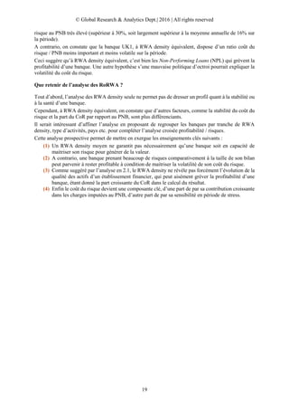 © Global Research & Analytics Dept.| 2016 | All rights reserved
19
risque au PNB très élevé (supérieur à 30%, soit largement supérieur à la moyenne annuelle de 16% sur
la période).
A contrario, on constate que la banque UK1, à RWA density équivalent, dispose d’un ratio coût du
risque / PNB moins important et moins volatile sur la période.
Ceci suggère qu’à RWA density équivalent, c’est bien les Non-Performing Loans (NPL) qui grèvent la
profitabilité d’une banque. Une autre hypothèse s’une mauvaise politique d’octroi pourrait expliquer la
volatilité du coût du risque.
Que retenir de l’analyse des RoRWA ?
Tout d’abord, l’analyse des RWA density seule ne permet pas de dresser un profil quant à la stabilité ou
à la santé d’une banque.
Cependant, à RWA density équivalent, on constate que d’autres facteurs, comme la stabilité du coût du
risque et la part du CoR par rapport au PNB, sont plus différenciants.
Il serait intéressant d’affiner l’analyse en proposant de regrouper les banques par tranche de RWA
density, type d’activités, pays etc. pour compléter l’analyse croisée profitabilité / risques.
Cette analyse prospective permet de mettre en exergue les enseignements clés suivants :
(1) Un RWA density moyen ne garantit pas nécessairement qu’une banque soit en capacité de
maitriser son risque pour générer de la valeur.
(2) A contrario, une banque prenant beaucoup de risques comparativement à la taille de son bilan
peut parvenir à rester profitable à condition de maitriser la volatilité de son coût du risque.
(3) Comme suggéré par l’analyse en 2.1, le RWA density ne révèle pas forcément l’évolution de la
qualité des actifs d’un établissement financier, qui peut aisément gréver la profitabilité d’une
banque, étant donné la part croissante du CoR dans le calcul du résultat.
(4) Enfin le coût du risque devient une composante clé, d’une part de par sa contribution croissante
dans les charges imputées au PNB, d’autre part de par sa sensibilité en période de stress.
 