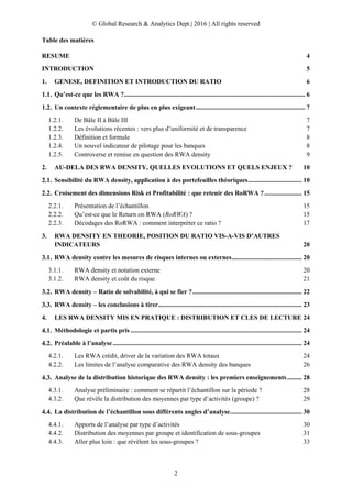 © Global Research & Analytics Dept.| 2016 | All rights reserved
2
Table des matières
RESUME 4
INTRODUCTION 5
1. GENESE, DEFINITION ET INTRODUCTION DU RATIO 6
Qu’est-ce que les RWA ?............................................................................................................... 6
Un contexte réglementaire de plus en plus exigeant................................................................... 7
1.2.1. De Bâle II à Bâle III 7
1.2.2. Les évolutions récentes : vers plus d’uniformité et de transparence 7
1.2.3. Définition et formule 8
1.2.4. Un nouvel indicateur de pilotage pour les banques 8
1.2.5. Controverse et remise en question des RWA density 9
2. AU-DELA DES RWA DENSITY, QUELLES EVOLUTIONS ET QUELS ENJEUX ? 10
Sensibilité du RWA density, application à des portefeuilles théoriques................................. 10
Croisement des dimensions Risk et Profitabilité : que retenir des RoRWA ?....................... 15
2.2.1. Présentation de l’échantillon 15
2.2.2. Qu’est-ce que le Return on RWA (RoRWA) ? 15
2.2.3. Décodages des RoRWA : comment interpréter ce ratio ? 17
3. RWA DENSITY EN THEORIE, POSITION DU RATIO VIS-A-VIS D’AUTRES
INDICATEURS 20
RWA density contre les mesures de risques internes ou externes........................................... 20
3.1.1. RWA density et notation externe 20
3.1.2. RWA density et coût du risque 21
RWA density – Ratio de solvabilité, à qui se fier ?................................................................... 22
RWA density – les conclusions à tirer........................................................................................ 23
4. LES RWA DENSITY MIS EN PRATIQUE : DISTRIBUTION ET CLES DE LECTURE 24
Méthodologie et partis pris ......................................................................................................... 24
Préalable à l’analyse.................................................................................................................... 24
4.2.1. Les RWA crédit, driver de la variation des RWA totaux 24
4.2.2. Les limites de l’analyse comparative des RWA density des banques 26
Analyse de la distribution historique des RWA density : les premiers enseignements......... 28
4.3.1. Analyse préliminaire : comment se répartit l’échantillon sur la période ? 28
4.3.2. Que révèle la distribution des moyennes par type d’activités (groupe) ? 29
La distribution de l’échantillon sous différents angles d’analyse............................................ 30
4.4.1. Apports de l’analyse par type d’activités 30
4.4.2. Distribution des moyennes par groupe et identification de sous-groupes 31
4.4.3. Aller plus loin : que révèlent les sous-groupes ? 33
 