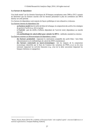 © Global Research & Analytics Dept.| 2016 | All rights reserved
27
Les facteurs de dépendance
Une étude menée3
sur les données historiques de 50 banques européennes entre 2008 et 2012 a permis
de démontrer que les facteurs suscités sont les facteurs présentant le plus de corrélation aux RWA
density sur cette période.
Ces facteurs de dépendance sont exposés de façon synthétique et non exhaustive ci-dessous.
Les facteurs internes de dépendance liés
– au business model dont la taille du bilan de la banque, la composition des actifs et les stratégies
de gestion d’actifs (e.g. deleveraging)
– à l’activité : part du chiffre d’affaires dépendant de l’activité retail, dépendance au marché
national
– à la méthodologie de calcul utilisé pour calculer les RWA : méthodes standard ou internes
Les facteurs externes ou idiosyncratiques de dépendance, soient :
– des facteurs prudentiels : impactant la valorisation comptable des actifs bilan / hors bilan
(dénominateur) ou la méthodologie de calcul des RWA (numérateur)
– des facteurs contextuels ou macro-économiques : tels les impacts de la conjoncture
économique (identifiée par le biais de l’analyse des variations de PNB y-o-y) ou de crise
nationale impactant les activités bancaires (e.g. crise de la dette souveraine impactant les
banques italiennes et espagnoles)
3
Bruno, Nocera, Resti (2014) The credibility of European banks’ risk-weighted capital : structural differences or
national segmentations, European Banking Authority
 