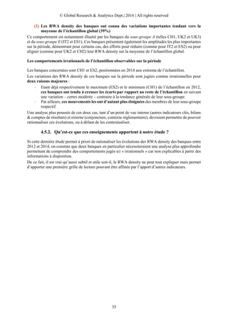© Global Research & Analytics Dept.| 2016 | All rights reserved
35
(2) Les RWA density des banques ont connu des variations importantes tendant vers la
moyenne de l’échantillon global (39%)
Ce comportement est notamment illustré par les banques du sous-groupe A (telles CH1, UK2 et UK3)
et du sous-groupe E (IT2 et ES1). Ces banques présentent également les amplitudes les plus importantes
sur la période, démontrant pour certains cas, des efforts pour réduire (comme pour IT2 et ES2) ou pour
aligner (comme pour UK2 et CH2) leur RWA density sur la moyenne de l’échantillon global.
Les comportements irrationnels de l’échantillon observables sur la période
Les banques concernées sont CH1 et ES2, positionnées en 2014 aux extrema de l’échantillon.
Les variations des RWA density de ces banques sur la période sont jugées comme irrationnelles pour
deux raisons majeures :
– Etant déjà respectivement le maximum (ES2) et le minimum (CH1) de l’échantillon en 2012,
ces banques ont tendu à creuser les écarts par rapport au reste de l’échantillon en suivant
une variation – certes modérée – contraire à la tendance générale de leur sous-groupe.
– Par ailleurs, ces mouvements les ont d’autant plus éloignées des membres de leur sous-groupe
respectif.
Une analyse plus poussée de ces deux cas, tant d’un point de vue interne (autres indicateurs clés, bilans
& comptes de résultats) et externe (conjoncture, contexte réglementaire), devraient permettre de pouvoir
rationnaliser ces évolutions, ou à défaut de les contextualiser.
4.5.2. Qu’est-ce que ces enseignements apportent à notre étude ?
Si cette dernière étude permet à priori de rationaliser les évolutions des RWA density des banques entre
2012 et 2014, on constate que deux banques en particulier nécessiteraient une analyse plus approfondie
permettant de comprendre des comportements jugés ici « irrationnels » car non explicables à partir des
informations à disposition.
De ce fait, il est vrai qu’aussi subtil et utile soit-il, le RWA density ne peut tout expliquer mais permet
d’apporter une première grille de lecture pouvant être affinée par l’apport d’autres indicateurs.
 
