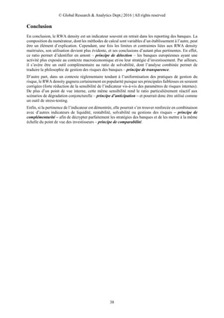© Global Research & Analytics Dept.| 2016 | All rights reserved
38
Conclusion
En conclusion, le RWA density est un indicateur souvent en retrait dans les reporting des banques. La
composition du numérateur, dont les méthodes de calcul sont variables d’un établissement à l’autre, peut
être un élément d’explication. Cependant, une fois les limites et contraintes liées aux RWA density
maitrisées, son utilisation devient plus évidente, et ses conclusions d’autant plus pertinentes. En effet,
ce ratio permet d’identifier en amont – principe de détection – les banques européennes ayant une
activité plus exposée au contexte macroéconomique et/ou leur stratégie d’investissement. Par ailleurs,
il s’avère être un outil complémentaire au ratio de solvabilité, dont l’analyse combinée permet de
traduire la philosophie de gestion des risques des banques – principe de transparence.
D’autre part, dans un contexte réglementaire tendant à l’uniformisation des pratiques de gestion du
risque, le RWA density gagnera certainement en popularité puisque ses principales faiblesses en seraient
corrigées (forte réduction de la sensibilité de l’indicateur vis-à-vis des paramètres de risques internes).
De plus d’un point de vue interne, cette même sensibilité rend le ratio particulièrement réactif aux
scénarios de dégradation conjoncturelle – principe d’anticipation – et pourrait donc être utilisé comme
un outil de stress-testing.
Enfin, si la pertinence de l’indicateur est démontrée, elle pourrait s’en trouver renforcée en combinaison
avec d’autres indicateurs de liquidité, rentabilité, solvabilité ou gestions des risques – principe de
complémentarité – afin de décrypter parfaitement les stratégies des banques et de les mettre à la même
échelle du point de vue des investisseurs – principe de comparabilité.
 
