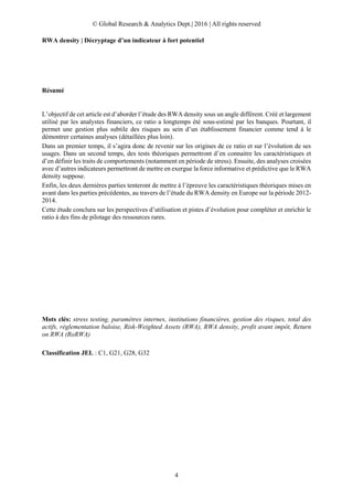 © Global Research & Analytics Dept.| 2016 | All rights reserved
4
RWA density | Décryptage d’un indicateur à fort potentiel
Résumé
L’objectif de cet article est d’aborder l’étude des RWA density sous un angle différent. Créé et largement
utilisé par les analystes financiers, ce ratio a longtemps été sous-estimé par les banques. Pourtant, il
permet une gestion plus subtile des risques au sein d’un établissement financier comme tend à le
démontrer certaines analyses (détaillées plus loin).
Dans un premier temps, il s’agira donc de revenir sur les origines de ce ratio et sur l’évolution de ses
usages. Dans un second temps, des tests théoriques permettront d’en connaitre les caractéristiques et
d’en définir les traits de comportements (notamment en période de stress). Ensuite, des analyses croisées
avec d’autres indicateurs permettront de mettre en exergue la force informative et prédictive que le RWA
density suppose.
Enfin, les deux dernières parties tenteront de mettre à l’épreuve les caractéristiques théoriques mises en
avant dans les parties précédentes, au travers de l’étude du RWA density en Europe sur la période 2012-
2014.
Cette étude conclura sur les perspectives d’utilisation et pistes d’évolution pour compléter et enrichir le
ratio à des fins de pilotage des ressources rares.
Mots clés: stress testing, paramètres internes, institutions financières, gestion des risques, total des
actifs, réglementation baloise, Risk-Weighted Assets (RWA), RWA density, profit avant impôt, Return
on RWA (RoRWA)
Classification JEL : C1, G21, G28, G32
 