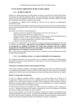 © Global Research & Analytics Dept.| 2016 | All rights reserved
7
Un contexte réglementaire de plus en plus exigeant
1.2.1. De Bâle II à Bâle III
Renforcer la solidité financière des établissements est devenue une priorité du comité de Bâle depuis
l’instauration des dispositifs prudentiels Bâlois. Ses recommandations sont revues régulièrement pour
devenir peu à peu une obligation harmonisée à l’ensemble des banques. De Bâle I à Bâle II, puis Bâle
III les évolutions sont majeures et de plus en plus strictes.
En conséquence les banques doivent anticiper les directives afin de respecter la règlementation
prudentielle à temps.
La mise en place des réformes Bâle III fait partie des initiatives prises pour renforcer le système financier
suite à la crise financière de 2007 et a pour vocation d’augmenter fortement la qualité des fonds propres
des banques.
Entre autres, cette réforme vise principalement à :
– renforcer le niveau et la qualité des fonds propres (« tier one et core tier one ») ;
– mettre en place un ratio de levier (« leverage ratio ») ;
– améliorer la gestion du risque de liquidité par la création de deux ratios de liquidité (ratio de
liquidité à un mois « LCR » et ratio de liquidité à un an « NFSR ») ;
– renforcer les exigences prudentielles concernant le risque de contrepartie ;
– renforcer le suivi des activités de marché.
La finalité de ces transformations est de permettre aux banques d’anticiper et d’absorber les chocs liés
à une future crise économique. Afin d’arriver à un tel objectif, il convient d’uniformiser et mettre
en transparence les méthodes d’évaluation des risques pour permettre ainsi une meilleure
comparaison des institutions financières par type d’activité et géographie, ce qui donne d’autant
plus d’importance à la consistance sous-jacente des RWA.
Dans un futur très proche, Bâle III a donc pour vocation à s’instaurer comme un référentiel international
de réglementation prudentielle.
1.2.2. Les évolutions récentes : vers plus d’uniformité et de transparence
Les évolutions nécessaires afin de converger vers un référentiel international de réglementation
prudentielle sont de deux natures différentes : l’uniformisation et la mise en transparence des méthodes
de gestion des risques.
Uniformiser les pratiques bancaires dans la gestion du risque
Cette volonté d’aligner les méthodes et de réduire les différences liées au choix des méthodes de calcul
et au calibrage des paramètres de calcul des RWA (LGD, EAD, PD) tend à proposer un paradigme
réglementaire uniforme, pour plus de transparence de la part des banques dans leur gestion des risques.
Rendre les banques plus transparentes
En 2012, le régulateur européen (l’EBA) a instauré un exercice d’analyse sur le thème de la
recapitalisation, faisant suite à la crise et en complémentarité avec des actions visant à restaurer la
confiance vis-à-vis des marchés financiers européens. Cette consultation a permis de mettre en avant la
faiblesse de certaines banques européennes vis-à-vis de leur capitalisation et la volonté du régulateur
d’avoir plus de transparence sur les pratiques de place.
En 2013 puis plus récemment en novembre 2015, l’EBA a poursuivi ces efforts avec les « transparency
exercises », agrégeant un large panel de données et proposant un exercice de transparence en publiant
des analyses comparées des banques du secteur européen.
Ainsi au niveau européen, ces exercices de transparence consistent en l’analyse et la comparaison des
indicateurs des banques sur des axes clés : gestion de bilan, profitabilité, liquidité, performance et qualité
des crédits. De plus en plus de banques y participent permettant aux places financières européennes de
disposer d’un panel de comparaison large sur des indicateurs communs et uniformisés.
 
