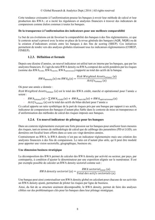 © Global Research & Analytics Dept.| 2016 | All rights reserved
8
Cette tendance croissante à l’uniformisation pousse les banques à revoir leur méthode de calcul et leur
production des RWA ; et a incité les régulateurs et analystes financiers à trouver des indicateurs de
comparaison comme étalon commun à toutes les banques.
De la transparence à l’uniformisation des indicateurs pour une meilleure comparabilité
Le but de ces évolutions est de favoriser la comparabilité des banques à des fins réglementaires, ce que
le contexte actuel a prouvé avec la mise en place de la revue générale des banques (AQR, MQR) ou de
la création d’indicateurs croisés entre les banques à des fins de scoring (SREP). Ces initiatives
permettent de tendre vers des analyses globales réunissant tous les indicateurs réglementaires (COREP,
FINREP).
1.2.3. Définition et formule
Depuis une dizaine d’années, un nouvel indicateur est utilisé tant en interne par les banques, que par les
analystes financiers. Il s’agit du ratio RWA density ou RWAd composé des actifs pondérés par les risques
(somme des RWAcrédit, RWAmarché, RWAopérationnel) rapporté au total des actifs de la banque.
𝑅𝑊𝐴 𝑑𝑒𝑛𝑠𝑖𝑡𝑦(𝑎) 𝑜𝑢 𝑅𝑊𝐴 𝑑(𝑎) =
𝑅𝑖𝑠𝑘 𝑊𝑒𝑖𝑔ℎ𝑡𝑒𝑑 𝐴𝑠𝑠𝑒𝑡𝑠𝑡𝑜𝑡𝑎𝑢𝑥 (𝑎)
𝐴𝑐𝑡𝑖𝑓𝑠𝑡𝑜𝑡𝑎𝑢𝑥 (𝑎)
Où pour une année a donnée :
𝑅𝑖𝑠𝑘 𝑊𝑒𝑖𝑔ℎ𝑡𝑒𝑑 𝐴𝑠𝑠𝑒𝑡𝑠𝑡𝑜𝑡𝑎𝑢𝑥 (𝑎) est le total des RWA crédit, marché et opérationnel pour l’année a
soient :
– 𝑅𝑊𝐴 𝑡𝑜𝑡𝑎𝑢𝑥(𝑎) = ∑ 𝑅𝑊𝐴 𝑐𝑟é𝑑𝑖𝑡(𝑎) + 𝑅𝑊𝐴 𝑚𝑎𝑟𝑐ℎé(𝑎) + 𝑅𝑊𝐴 𝑜𝑝é𝑟𝑎𝑡𝑖𝑜𝑛𝑛𝑒𝑙(𝑎)
– 𝐴𝑐𝑡𝑖𝑓𝑠𝑡𝑜𝑡𝑎𝑢𝑥 (𝑎) est le total des actifs du bilan déclaré pour l’année a
Ce calcul apporte un ratio synthétique de la part de risques pris par une banque par rapport à ses actifs,
indicateur de comparaison des banques d’autant plus fiable dans le contexte de mise en transparence et
d’uniformisation des méthodes de calcul des risques imposés aux banques.
1.2.4. Un nouvel indicateur de pilotage pour les banques
Dans un contexte réglementaire exerçant une forte pression sur les banques pour améliorer leurs mesures
des risques, tant en termes de méthodologie de calcul que de calibrage des paramètres (PD et LGD), ces
dernières ont focalisé leurs efforts dans ce sens ces vingt dernières années.
Contrairement au RWA, le RWA density n’est pas un indicateur réglementaire mais une création des
analystes financiers à des fins de comparaison. Le ratio est d’autant plus utile, qu’il peut être modulé
pour apporter une vision sectorielle, géographique, business etc.
Une dimension business stratégique
La décomposition des RWA permet de calculer des RWA density par activité ou secteur, par pays, par
contrepartie, à condition d’ajuster le dénominateur par une exposition alignée sur le numérateur. Il est
par exemple possible de calculer un RWA density sectoriel comme suit :
𝑅𝑊𝐴 𝑑𝑒𝑛𝑠𝑖𝑡𝑦 𝑠𝑒𝑐𝑡𝑜𝑟𝑖𝑒𝑙 (𝑎) =
𝑅𝑊𝐴 𝑠𝑒𝑐𝑡𝑜𝑟𝑖𝑒𝑙 𝑡𝑜𝑡𝑎𝑙 (𝑎)
𝑇𝑜𝑡𝑎𝑙 𝑑𝑒𝑠 𝑎𝑐𝑡𝑖𝑓𝑠 𝑠𝑒𝑐𝑡𝑜𝑟𝑖𝑒𝑙𝑠 (𝑎)
Une banque peut ainsi contextualiser son RWA density global en calculant pour chacune de ses activités
un RWA density ajusté, permettant de piloter les risques par ligne de business.
Ainsi, du fait de sa structure aisément décomposable, le RWA density, permet de faire des analyses
ciblées sur des problématiques clés pour les banques dans leur pilotage stratégique.
 