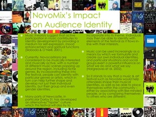 NovoMix’s Impact
         on Audience Identity
   Music theorists suggest that active          incorporate into its theme. Individuals
    participation in music contributes to        may then be able to identify with
    identity development by providing a          elements of the festival as it flows in-
    medium for self-expression, mood             line with their interests.
    enhancement and spiritual functions
    (Sloboda & O’Neill, 2001).                  Music can be used increasingly as a
                                                 means by which we formulate and
   Currently, Novocastrians are                 create our own individual identities,
    considered to be musically interested        and particular situations and social
    and musically active, with a number          groups exert a powerful influence on
    of different music scenes popping up         what we do and what we say
    around the region, including niche           (Hargreaves et al, 2002).
    genres. By incorporating these into
    the festival, people can identify with      So it stands to say that a music & art
    particular genres or artists, which in       festival such as NovoMix would help
    turn can help further shape and              attendees shape their musical
    develop not just their individual            identities, as well as be able to place
    identity, but their group and even           themselves within the community –
    gender identities.                           either by associating with like-minded
                                                 people, or by comparing themselves
   Many parts of Newcastle, in                  to others who are different.
    particular Darby St, has developed
    an alternative/”hipster” culture,
    which this festival will also try to
 