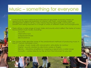 Music – something for everyone

   A mix of music from national and international reputable musicians means an
    opportunity for regional musicians to interact with them, and enable career
    development (Gibson 2012). It also means that the Newcastle community can
    benefit from being exposed to a range of artists of different styles and backgrounds.

   There will be a wide range of music styles and sounds which reflect the tastes of many
    Novocastrian music lovers, including:
        • Acoustic
        • Alternative rock
        • Independent/Indie
        • Electro/Dance


   The chosen styles describe some of the predominant methods of producing music in
    the 21st century (artsopen.com) :
        • Analog – music made with natural pitch, articulation & contour
        • Digital – sounds created by electronic pulses or fingers
        • Electric – vibrations amplified by mapping a signal onto a wider range
        • Acoustic – carried directly by the air from the instrument to your ear
 