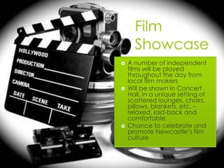 Film
      Showcase
   A number of independent
    films will be played
    throughout the day from
    local film makers
   Will be shown in Concert
    Hall, in a unique setting of
    scattered lounges, chairs,
    pillows, blankets, etc. –
    relaxed, laid-back and
    comfortable.
   Chance to celebrate and
    promote Newcastle’s film
    culture
 