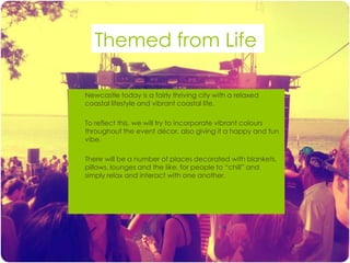 Themed from Life

   Newcastle today is a fairly thriving city with a relaxed
    coastal lifestyle and vibrant coastal life.

   To reflect this, we will try to incorporate vibrant colours
    throughout the event décor, also giving it a happy and fun
    vibe.

   There will be a number of places decorated with blankets,
    pillows, lounges and the like, for people to “chill” and
    simply relax and interact with one another.
 