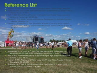 Reference List
   Adorno, T. 1976. Introduction to the Sociology of Music. Seabury Press, New York.
   Duffy, M. 2000. Lines of Drift: Festival Participation and Performing a Sense of Place.
       Popular Music. 19: 51-64.
   Earl, P. 2001. Simon’s Travel Theorem and the Demand for Live Music. Journal of
       Economic Psychology. 22: 335-358.
   Gibson, C. 2012. Music Festivals and Regional Development in Australia. Farnham:
       Ashgate Publishing Ltd.
   Gibson, C. & Davidson, D. 2004. Tamworth, Australia’s “coun-try music capital”:
       Place Marketing, Rurality, and Residents Reactions. Journal of Rural Studies. 20:
       387-404.




   Hargreaves, D.J. & North, A.C. 1999. The Functions of Music in Everyday Life:
       Redefining the Social in Music Psychology. Psychology of Music. 27: 71-83.
   Holt, F. 2010. The Economy of Live Music in the Digital Age. European Journal of
       Cultural Studies. 13: 243.
   Hudson, R. 2006. Regions and Place: Music Identity and Place. Progress in Human
       Geography. 30: 626-634.
   Sloboda, J. & O’Neill, S. 2001. Emotions in Everyday Listening to Music. Music and
       Emotion: Theory and Research. 415-430.
 