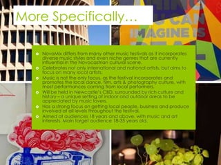 More Specifically…

     NovoMix differs from many other music festivals as it incorporates
      diverse music styles and even niche genres that are currently
      influential in the Novocastrian cultural scene.
     Celebrates not only international and national artists, but aims to
      focus on many local artists.
     Music is not the only focus, as the festival incorporates and
      promotes the local dance, film, arts & photography culture, with
      most performances coming from local performers.
     Will be held in Newcastle’s CBD, surrounded by rich culture and
      history – a unique setting of indoor and outdoor areas to be
      appreciated by music lovers.
     Has a strong focus on getting local people, business and produce
      involved at all levels throughout the festival.
     Aimed at audiences 18 years and above, with music and art
      interests. Main target audience 18-35 years old.
 