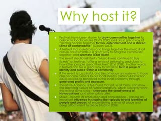 Why host it?
   Festivals have been shown to draw communities together to
    celebrate local cultures (Duffy 2000) and are a great way of
    “getting people together for fun, entertainment and a shared
    sense of camaraderie” (Gibson 2012).
   A festival that celebrates and brings together the music & art
    culture of Newcastle is a great way to bring the community
    together, and promote local talent.
   The event should sell itself - “Music-lovers continue to buy
    tickets” as festivals “offer a sense of belonging and clues to
    how other people spend their lives” (Earl 2001). In other words,
    a festival can be a great way for locals to form a sense of
    identity and place within a community.
   If the event is successful, and becomes an annual event, it can
    also become central to our local identity (Gibson & Davidson
    2004), as well as beneficial to the local economy through
    generated profits and exposure.
   Theodore Adorno (1976) found that art, in all forms, can show
    the liberating power of human creativity, which is exactly what
    this festival aims to do – showcase the creativeness of
    Novocastrians and other artists alike.
   Music – in both its production and consumption – can be an
    important influence in shaping the typically hybrid identities of
    people and places, of engendering a sense of place and
    deep attachment to place (Hudson 2006).
 