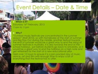Event Details – Date & Time

 When is it?
Saturday 16th February, 2013
11am to 11pm

  Why?
“Outdoor music festivals are concentrated in the summer
season” (Holt 2010), so with Homebake at the start of summer,
and Big Day Out during the middle, another festival towards
the end of summer would be a great way to end the string of
summer festivals in Australia. It is also towards the end of the
school holidays, just before students go back to University, so it
would be a great way to end the holidays on a high note and
get refreshed for the start of a new educational year.
Held over 12 hours to ensure it is a jam-packed day of music,
dance, art and film with enough time to enjoy a bit of
everything that the festival has to offer.
 