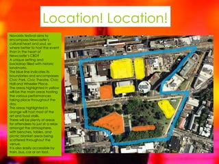 Location! Location!
NovoMix festival aims to
encompass Newcastle’s
cultural heart and soul, so
where better to host the event
than in the heart of
Newcastle’s CBD?
A unique setting and
backdrop filled with historic
landmarks.
The blue line indicates its
boundaries and encompasses
Civic Park, Civic Theatre, Civic
Hall and Wheeler Place.
The areas highlighted in yellow
will be the main areas hosting
the various performances
taking place throughout the
day.
The areas highlighted in
orange will host most of the
art and food stalls.
There will be plenty of areas
for attendees to just sit a relax
amongst the atmosphere,
with benches, tables, and
picnic blanket areas being
scattered throughout the
venue.
It is also easily accessible by
train, bus, car or on foot.
 