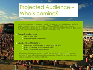 Projected Audience –
     Who’s coming?
   Most festivals are patronised by local people and the bulk of festival-
    goers usually come from nearby (Gibson 2012), which is a factor
    NovoMix sees as positive. Local people coming together on a day such
    as this helps create a good sense of community.

   Target audiences:
          18– 35 year olds
          The Newcastle community

   Audience Attributes:
          Interested and involved in music and the arts
          Enjoy a creative and culture-rich life
          Enjoy community engagement

    Almost all those who attend music festivals of any kind come with
    someone else, often in quite large groups; hence it is very much a
    social experience (Gibson 2012).
 