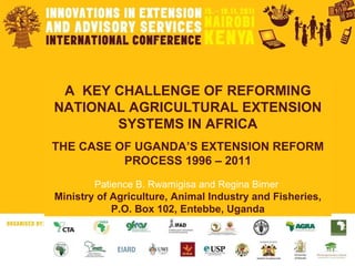 A  KEY CHALLENGE OF REFORMING NATIONAL AGRICULTURAL EXTENSION SYSTEMS IN AFRICA THE CASE OF UGANDA’S EXTENSION REFORM PROCESS 1996 – 2011 Patience B. Rwamigisa and Regina Birner  Ministry of Agriculture, Animal Industry and Fisheries, P.O. Box 102, Entebbe, Uganda 