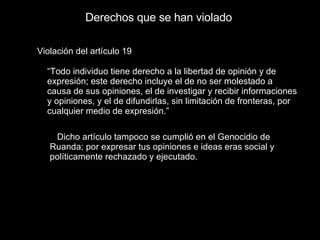 Derechos que se han violado Violación del artículo 19 “ Todo individuo tiene derecho a la libertad de opinión y de expresión; este derecho incluye el de no ser molestado a causa de sus opiniones, el de investigar y recibir informaciones y opiniones, y el de difundirlas, sin limitación de fronteras, por cualquier medio de expresión.” Dicho artículo tampoco se cumplió en el Genocidio de Ruanda; por expresar tus opiniones e ideas eras social y políticamente rechazado y ejecutado.  
