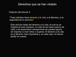 Violación del artículo 3 “ Todo individuo tiene  derecho a la vida , a la libertad y a la seguridad de su persona.” Derechos que se han violado Este artículo habla del derecho a la vida, el cual no se respetó en esta masacre. La vida de los tutsis carecía de valor y los asesinaban salvajemente sin piedad alguna, sin importar si eran niños o mujeres. El derecho a la vida es el derecho más importante y, en este caso, el menos tenido en cuenta.  