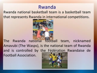 Rwanda

Rwanda national basketball team is a basketball team
that represents Rwanda in international competitions.

The Rwanda national football team, nicknamed
Amavubi (The Wasps), is the national team of Rwanda
and is controlled by the Fédération Rwandaise de
Football Association.

 