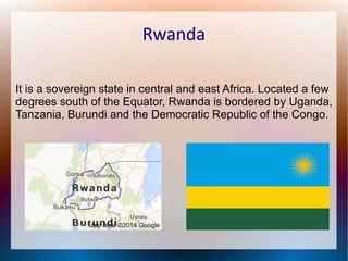 Rwanda
It is a sovereign state in central and east Africa. Located a few
degrees south of the Equator, Rwanda is bordered by Uganda,
Tanzania, Burundi and the Democratic Republic of the Congo.

 