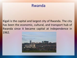 Rwanda

Kigali is the capital and largest city of Rwanda. The city
has been the economic, cultural, and transport hub of
Rwanda since it became capital at independence in
1962.

 
