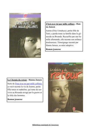 J’irai avec toi par mille collines - Han-na 
Jansen 
Jeanne d'Arc Umubyeyi, petite fille de 
Tutsi, a perdu toute sa famille dans le gé-nocide 
au Rwanda. Recueillie par une fa-mille 
allemande, elle raconte son enfance 
douloureuse. Témoignage raconté par 
Hanna Jansen, sa mère adoptive. 
Roman jeunesse 
Le Chemin du retour - Hanna Jansen 
Suite de J'irai avec toi par mille collines, 
ce récit raconte la vie de Jeanne, petite 
fille tutsie et orpheline, qui tente de sur-vivre 
au Rwanda ravagé par la guerre et 
Bibliothèque municipale de Concarneau 
la folie des hommes. 
Roman jeunesse 
 