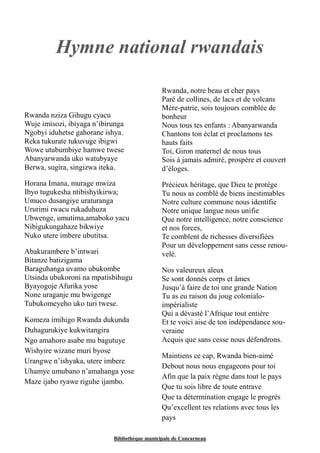 Hymne national rwandais 
Rwanda nziza Gihugu cyacu 
Wuje imisozi, ibiyaga n’ibirunga 
Ngobyi iduhetse gahorane ishya. 
Reka tukurate tukuvuge ibigwi 
Wowe utubumbiye hamwe twese 
Abanyarwanda uko watubyaye 
Berwa, sugira, singizwa iteka. 
Horana Imana, murage mwiza 
Ibyo tugukesha ntibishyikirwa; 
Umuco dusangiye uraturanga 
Ururimi rwacu rukaduhuza 
Ubwenge, umutima,amaboko yacu 
Nibigukungahaze bikwiye 
Nuko utere imbere ubutitsa. 
Abakurambere b’intwari 
Bitanze batizigama 
Baraguhanga uvamo ubukombe 
Utsinda ubukoroni na mpatisbihugu 
Byayogoje Afurika yose 
None uraganje mu bwigenge 
Tubukomeyeho uko turi twese. 
Komeza imihigo Rwanda dukunda 
Duhagurukiye kukwitangira 
Ngo amahoro asabe mu bagutuye 
Wishyire wizane muri byose 
Urangwe n’ishyaka, utere imbere 
Uhamye umubano n’amahanga yose 
Maze ijabo ryawe riguhe ijambo. 
Rwanda, notre beau et cher pays 
Paré de collines, de lacs et de volcans 
Mère-patrie, sois toujours comblée de 
bonheur 
Nous tous tes enfants : Abanyarwanda 
Chantons ton éclat et proclamons tes 
hauts faits 
Toi, Giron maternel de nous tous 
Sois à jamais admiré, prospère et couvert 
d’éloges. 
Précieux héritage, que Dieu te protège 
Tu nous as comblé de biens inestimables 
Notre culture commune nous identifie 
Notre unique langue nous unifie 
Que notre intelligence, notre conscience 
et nos forces, 
Te comblent de richesses diversifiées 
Pour un développement sans cesse renou-velé. 
Nos valeureux aïeux 
Se sont donnés corps et âmes 
Jusqu’à faire de toi une grande Nation 
Tu as eu raison du joug colonialo-impérialiste 
Qui a dévasté l’Afrique tout entière 
Et te voici aise de ton indépendance sou-veraine 
Acquis que sans cesse nous défendrons. 
Maintiens ce cap, Rwanda bien-aimé 
Debout nous nous engageons pour toi 
Afin que la paix règne dans tout le pays 
Que tu sois libre de toute entrave 
Que ta détermination engage le progrès 
Qu’excellent tes relations avec tous les 
pays 
Bibliothèque municipale de Concarneau 
 