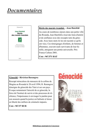 Documentaires 
Récits des marais rwandais - Jean Hatzfeld 
Au cours de nombreux séjours dans une petite ville 
du Rwanda, Jean Hatzfeld a tissé des liens d'amitié 
et de confiance avec des rescapés tutsi du géno-cide. 
Avec leurs mots ils lui ont raconté ce qu'ils 
ont vécu. Ces témoignages d'enfants, de femmes et 
d'hommes, souvent seuls survivants de leur fa-mille, 
atteignent une portée universelle. Prix 
France Culture 2001. 
Cote : 967.571 HAT 
Génocidé - Révérien Rurangwa 
Rescapé miraculeux du massacre de la colline de 
Mugina au Rwanda le 20 avril 1994, R. Rurangwa 
témoigne du génocide des Tutsi et sur son pays. 
Evoque notamment l'atrocité de ce génocide, la 
force de l'instinct de survie et des processus de ré-silience, 
l'impuissance à envisager le pardon pour 
son assassin quand la justice est bafouée et laisse 
en liberté des milliers de criminels impunis. 
Cote : 967.57 RUR 
Bibliothèque municipale de Concarneau 
 