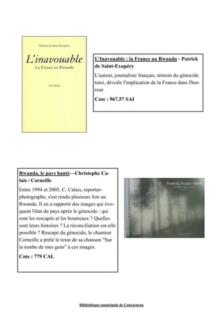 L’Inavouable : la France au Rwanda - Patrick 
de Saint-Exupéry 
L'auteur, journaliste français, témoin du génocide 
tutsi, dévoile l'implication de la France dans l'hor-reur. 
Cote : 967.57 SAI 
Rwanda, le pays hanté—Christophe Ca-lais 
Bibliothèque municipale de Concarneau 
/ Corneille 
Entre 1994 et 2005, C. Calais, reporter-photographe, 
s'est rendu plusieurs fois au 
Rwanda. Il en a rapporté des images qui évo-quent 
l'état du pays après le génocide : qui 
sont les rescapés et les bourreaux ? Quelles 
sont leurs histoires ? La réconciliation est-elle 
possible ? Rescapé du génocide, le chanteur 
Corneille a prêté le texte de sa chanson "Sur 
la tombe de mes gens" à ces images. 
Cote : 779 CAL 
 