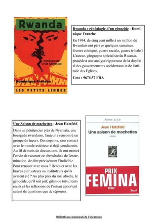 Rwanda : généalogie d’un génocide - Domi-nique 
Franche 
En 1994, de cinq cent mille à un million de 
Rwandais ont péri en quelques semaines. 
Guerre ethnique, guerre raciale, guerre tribale ? 
L'auteur, géographe spécialiste du Rwanda, 
procède à une analyse rigoureuse de la duplici-té 
des gouvernements occidentaux et de l'atti-tude 
des Eglises. 
Cote : 9676.57 FRA 
Une Saison de machettes - Jean Hatzfeld 
Dans un pénitencier près de Nyamata, une 
bourgade rwandaise, l'auteur a rencontré un 
groupe de tueurs. Des copains, sans contact 
avec le monde extérieur et déjà condamnés. 
Au fil de mois de discussions, ils ont montré 
l'envie de raconter ce «brouhaha» de l'exter-mination, 
de dire précisément l'indicible. 
Pour renouer avec nous ? Renouer avec les 
braves cultivateurs ou instituteurs qu'ils 
avaient été ? Au plus près du mal absolu, le 
génocide, qu'il soit juif, gitan ou tutsi, leurs 
récits et les réflexions de l'auteur apportent 
autant de questions que de réponses. 
Bibliothèque municipale de Concarneau 
 